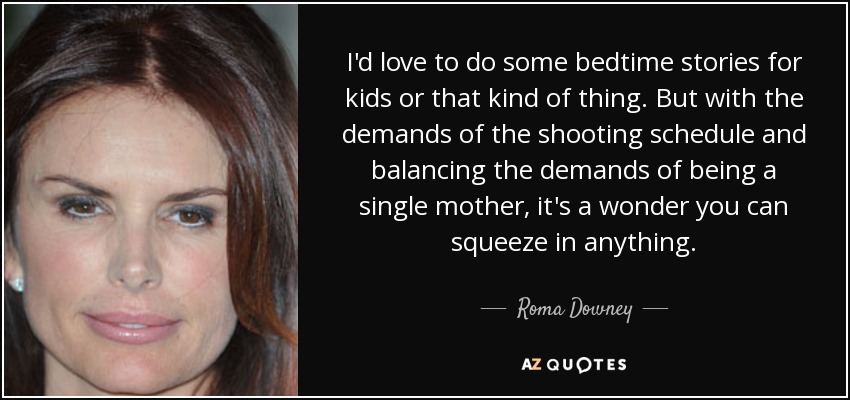 I'd love to do some bedtime stories for kids or that kind of thing. But with the demands of the shooting schedule and balancing the demands of being a single mother, it's a wonder you can squeeze in anything. - Roma Downey