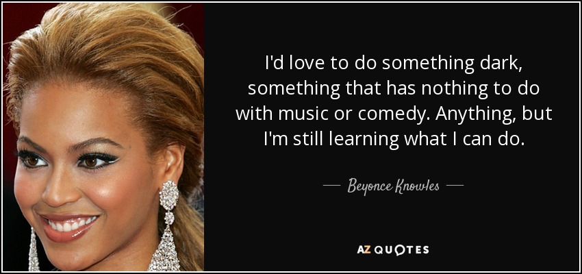 I'd love to do something dark, something that has nothing to do with music or comedy. Anything, but I'm still learning what I can do. - Beyonce Knowles