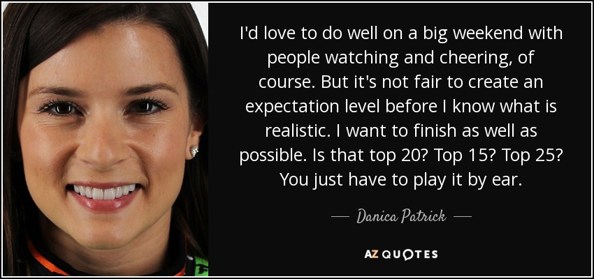 I'd love to do well on a big weekend with people watching and cheering, of course. But it's not fair to create an expectation level before I know what is realistic. I want to finish as well as possible. Is that top 20? Top 15? Top 25? You just have to play it by ear. - Danica Patrick