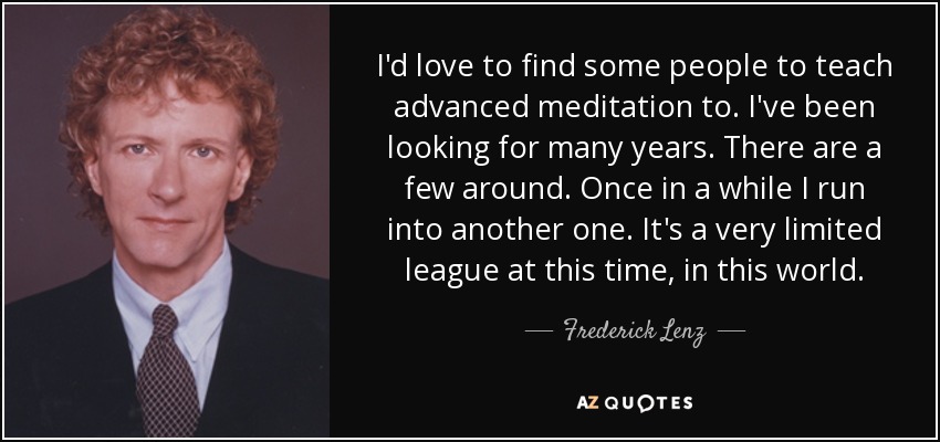 I'd love to find some people to teach advanced meditation to. I've been looking for many years. There are a few around. Once in a while I run into another one. It's a very limited league at this time, in this world. - Frederick Lenz