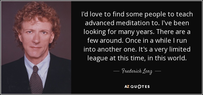 I'd love to find some people to teach advanced meditation to. I've been looking for many years. There are a few around. Once in a while I run into another one. It's a very limited league at this time, in this world. - Frederick Lenz