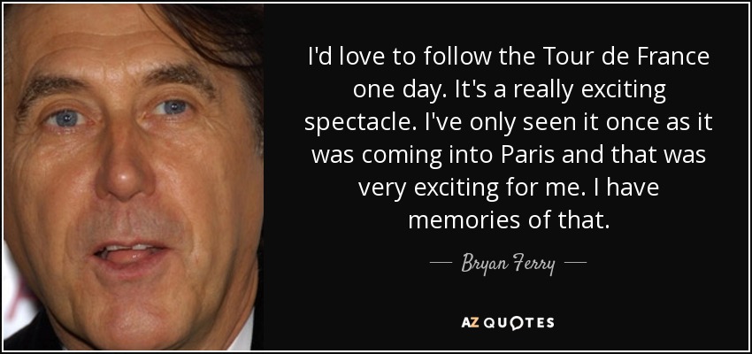 I'd love to follow the Tour de France one day. It's a really exciting spectacle. I've only seen it once as it was coming into Paris and that was very exciting for me. I have memories of that. - Bryan Ferry