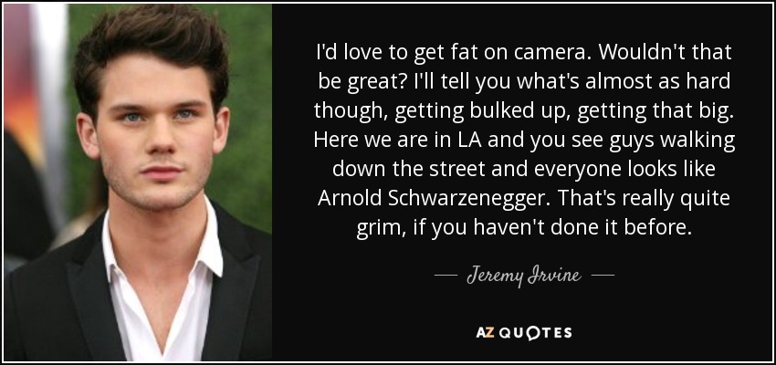 I'd love to get fat on camera. Wouldn't that be great? I'll tell you what's almost as hard though, getting bulked up, getting that big. Here we are in LA and you see guys walking down the street and everyone looks like Arnold Schwarzenegger. That's really quite grim, if you haven't done it before. - Jeremy Irvine