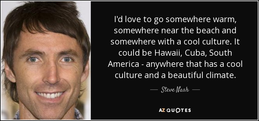 I'd love to go somewhere warm, somewhere near the beach and somewhere with a cool culture. It could be Hawaii, Cuba, South America - anywhere that has a cool culture and a beautiful climate. - Steve Nash