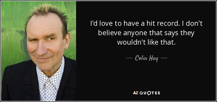 I'd love to have a hit record. I don't believe anyone that says they wouldn't like that. - Colin Hay