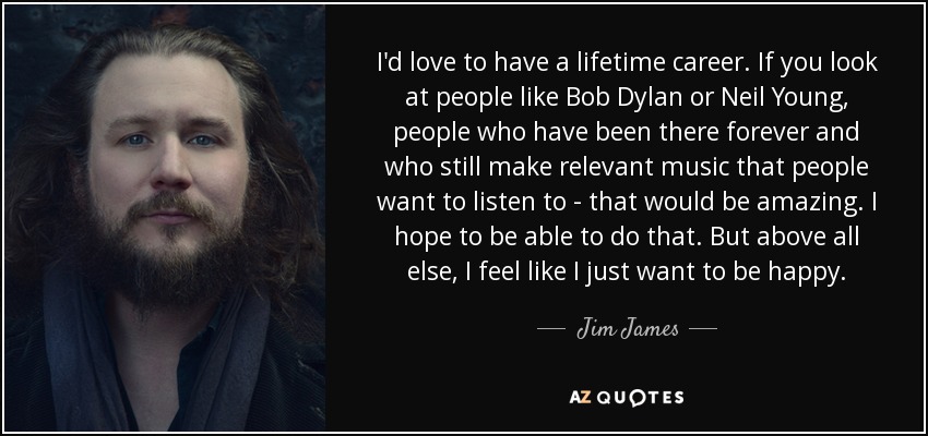 I'd love to have a lifetime career. If you look at people like Bob Dylan or Neil Young, people who have been there forever and who still make relevant music that people want to listen to - that would be amazing. I hope to be able to do that. But above all else, I feel like I just want to be happy. - Jim James