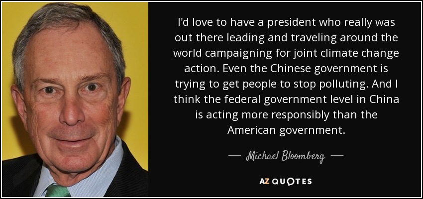 I'd love to have a president who really was out there leading and traveling around the world campaigning for joint climate change action. Even the Chinese government is trying to get people to stop polluting. And I think the federal government level in China is acting more responsibly than the American government. - Michael Bloomberg