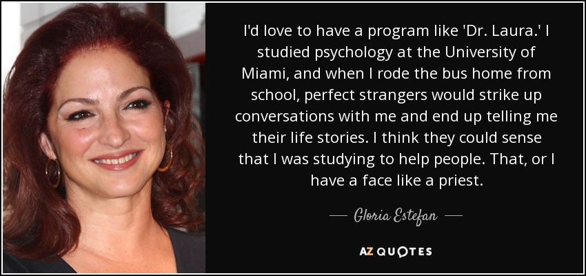 I'd love to have a program like 'Dr. Laura.' I studied psychology at the University of Miami, and when I rode the bus home from school, perfect strangers would strike up conversations with me and end up telling me their life stories. I think they could sense that I was studying to help people. That, or I have a face like a priest. - Gloria Estefan