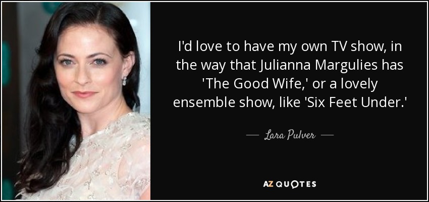 I'd love to have my own TV show, in the way that Julianna Margulies has 'The Good Wife,' or a lovely ensemble show, like 'Six Feet Under.' - Lara Pulver