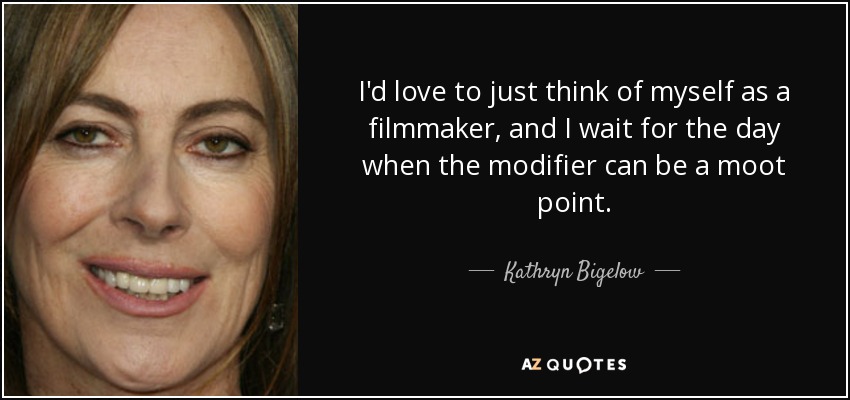 I'd love to just think of myself as a filmmaker, and I wait for the day when the modifier can be a moot point. - Kathryn Bigelow