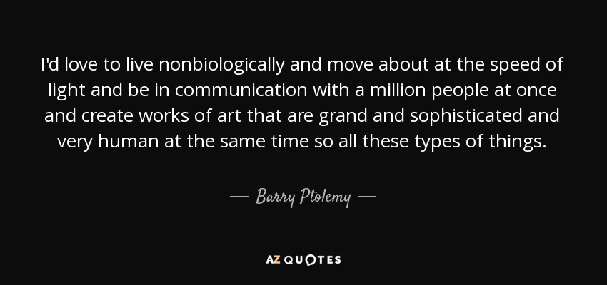 I'd love to live nonbiologically and move about at the speed of light and be in communication with a million people at once and create works of art that are grand and sophisticated and very human at the same time so all these types of things. - Barry Ptolemy