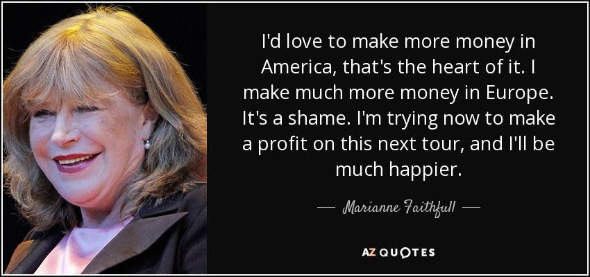 I'd love to make more money in America, that's the heart of it. I make much more money in Europe. It's a shame. I'm trying now to make a profit on this next tour, and I'll be much happier. - Marianne Faithfull