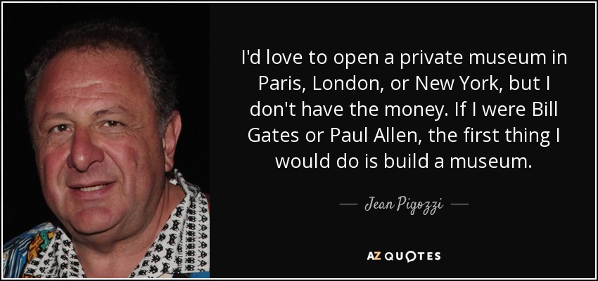 I'd love to open a private museum in Paris, London, or New York, but I don't have the money. If I were Bill Gates or Paul Allen, the first thing I would do is build a museum. - Jean Pigozzi