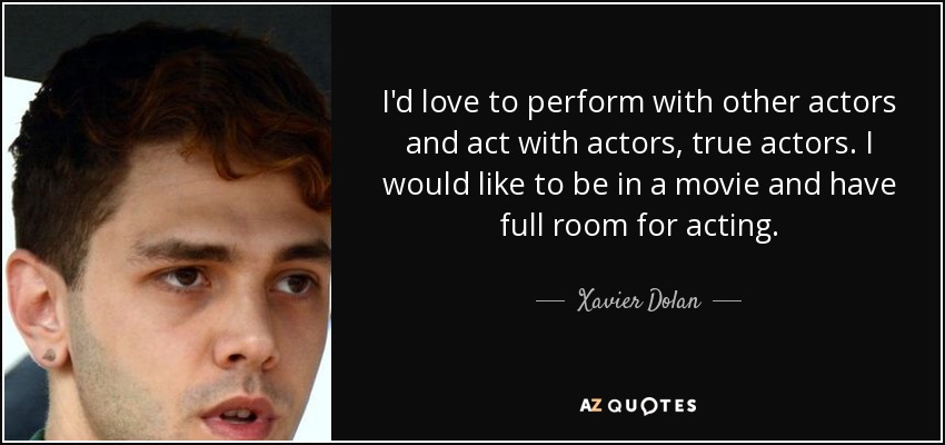 I'd love to perform with other actors and act with actors, true actors. I would like to be in a movie and have full room for acting. - Xavier Dolan