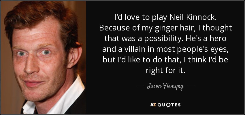 I'd love to play Neil Kinnock. Because of my ginger hair, I thought that was a possibility. He's a hero and a villain in most people's eyes, but I'd like to do that, I think I'd be right for it. - Jason Flemyng