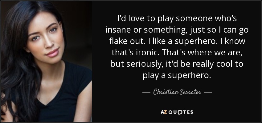 I'd love to play someone who's insane or something, just so I can go flake out. I like a superhero. I know that's ironic. That's where we are, but seriously, it'd be really cool to play a superhero. - Christian Serratos
