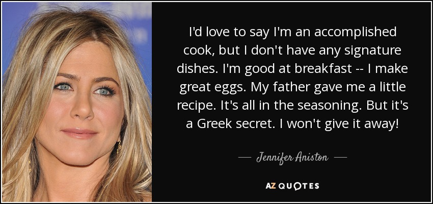 I'd love to say I'm an accomplished cook, but I don't have any signature dishes. I'm good at breakfast -- I make great eggs. My father gave me a little recipe. It's all in the seasoning. But it's a Greek secret. I won't give it away! - Jennifer Aniston