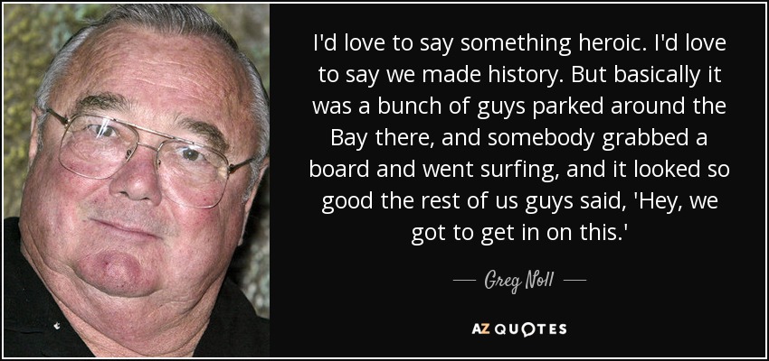 I'd love to say something heroic. I'd love to say we made history. But basically it was a bunch of guys parked around the Bay there, and somebody grabbed a board and went surfing, and it looked so good the rest of us guys said, 'Hey, we got to get in on this.' - Greg Noll