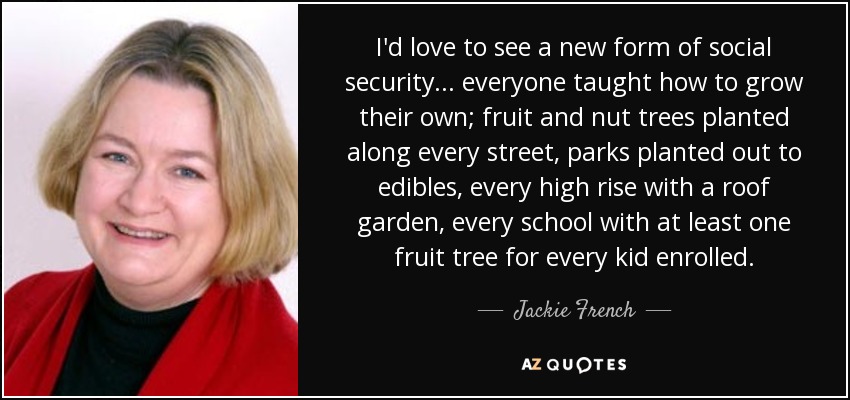I'd love to see a new form of social security ... everyone taught how to grow their own; fruit and nut trees planted along every street, parks planted out to edibles, every high rise with a roof garden, every school with at least one fruit tree for every kid enrolled. - Jackie French