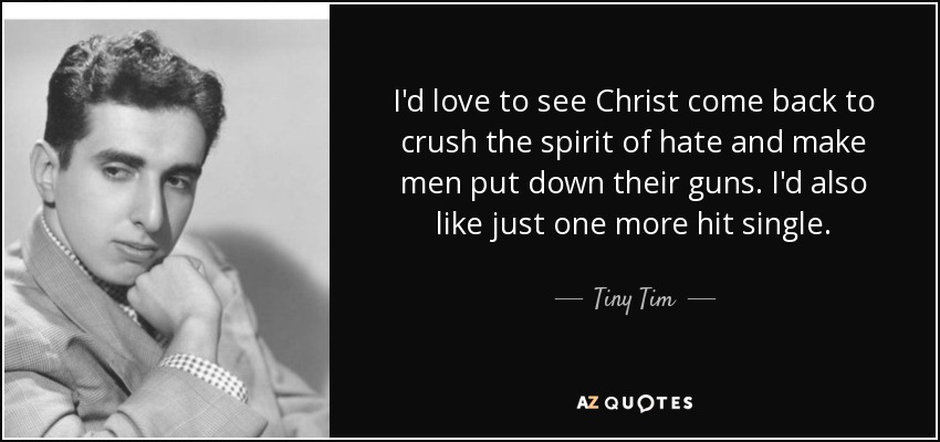 I'd love to see Christ come back to crush the spirit of hate and make men put down their guns. I'd also like just one more hit single. - Tiny Tim