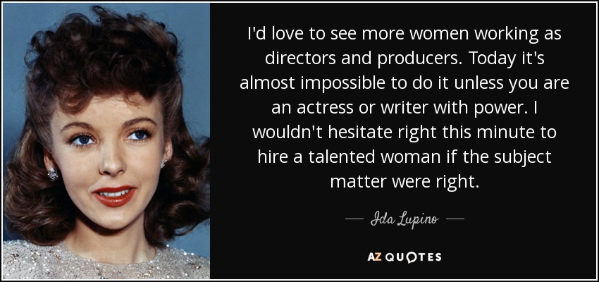 I'd love to see more women working as directors and producers. Today it's almost impossible to do it unless you are an actress or writer with power. I wouldn't hesitate right this minute to hire a talented woman if the subject matter were right. - Ida Lupino