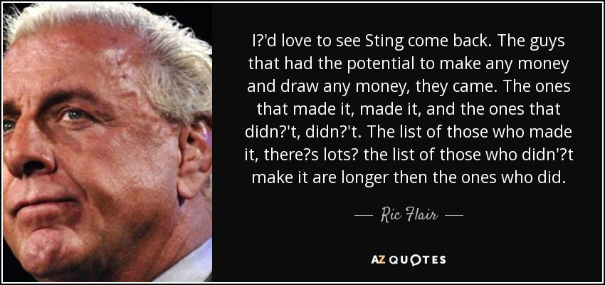 I'd love to see Sting come back. The guys that had the potential to make any money and draw any money, they came. The ones that made it, made it, and the ones that didn't, didn't. The list of those who made it, theres lots the list of those who didn't make it are longer then the ones who did. - Ric Flair