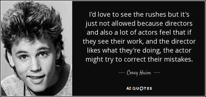 I'd love to see the rushes but it's just not allowed because directors and also a lot of actors feel that if they see their work, and the director likes what they're doing, the actor might try to correct their mistakes. - Corey Haim