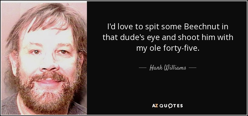 I'd love to spit some Beechnut in that dude's eye and shoot him with my ole forty-five. - Hank Williams, Jr.