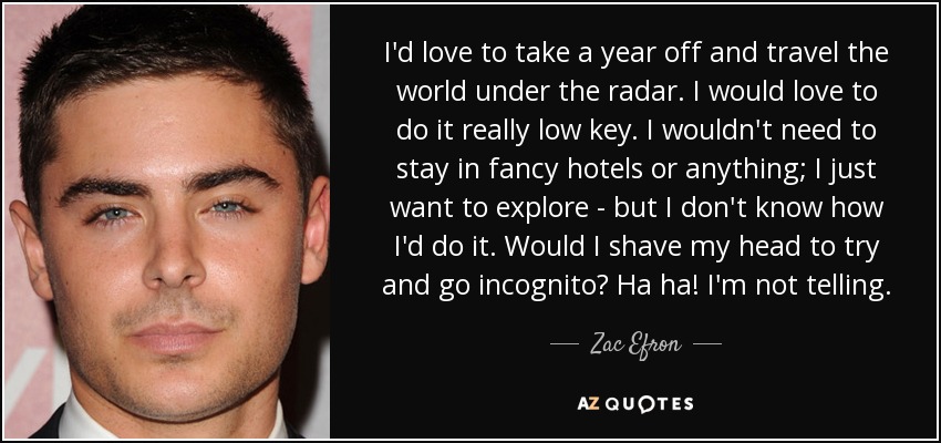 I'd love to take a year off and travel the world under the radar. I would love to do it really low key. I wouldn't need to stay in fancy hotels or anything; I just want to explore - but I don't know how I'd do it. Would I shave my head to try and go incognito? Ha ha! I'm not telling. - Zac Efron