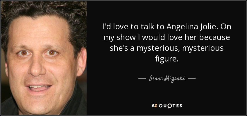 I'd love to talk to Angelina Jolie. On my show I would love her because she's a mysterious, mysterious figure. - Isaac Mizrahi