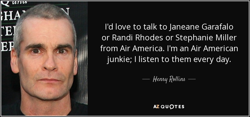 I'd love to talk to Janeane Garafalo or Randi Rhodes or Stephanie Miller from Air America. I'm an Air American junkie; I listen to them every day. - Henry Rollins