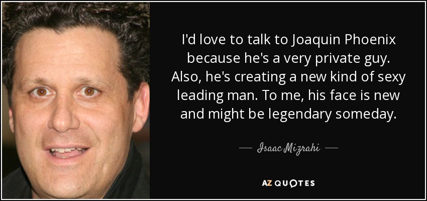 I'd love to talk to Joaquin Phoenix because he's a very private guy. Also, he's creating a new kind of sexy leading man. To me, his face is new and might be legendary someday. - Isaac Mizrahi