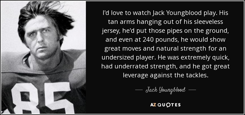 I'd love to watch Jack Youngblood play. His tan arms hanging out of his sleeveless jersey, he'd put those pipes on the ground, and even at 240 pounds, he would show great moves and natural strength for an undersized player. He was extremely quick, had underrated strength, and he got great leverage against the tackles. - Jack Youngblood