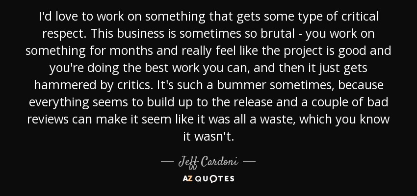 I'd love to work on something that gets some type of critical respect. This business is sometimes so brutal - you work on something for months and really feel like the project is good and you're doing the best work you can, and then it just gets hammered by critics. It's such a bummer sometimes, because everything seems to build up to the release and a couple of bad reviews can make it seem like it was all a waste, which you know it wasn't. - Jeff Cardoni