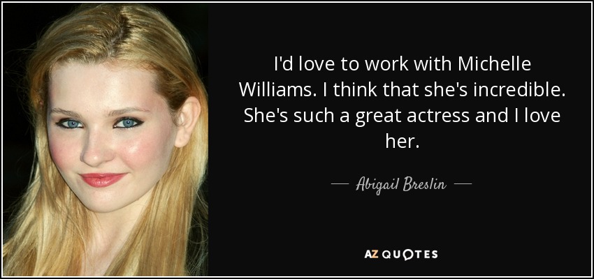 I'd love to work with Michelle Williams. I think that she's incredible. She's such a great actress and I love her. - Abigail Breslin