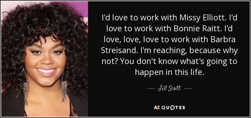 I'd love to work with Missy Elliott. I'd love to work with Bonnie Raitt. I'd love, love, love to work with Barbra Streisand. I'm reaching, because why not? You don't know what's going to happen in this life. - Jill Scott