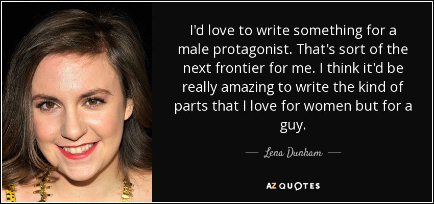 I'd love to write something for a male protagonist. That's sort of the next frontier for me. I think it'd be really amazing to write the kind of parts that I love for women but for a guy. - Lena Dunham