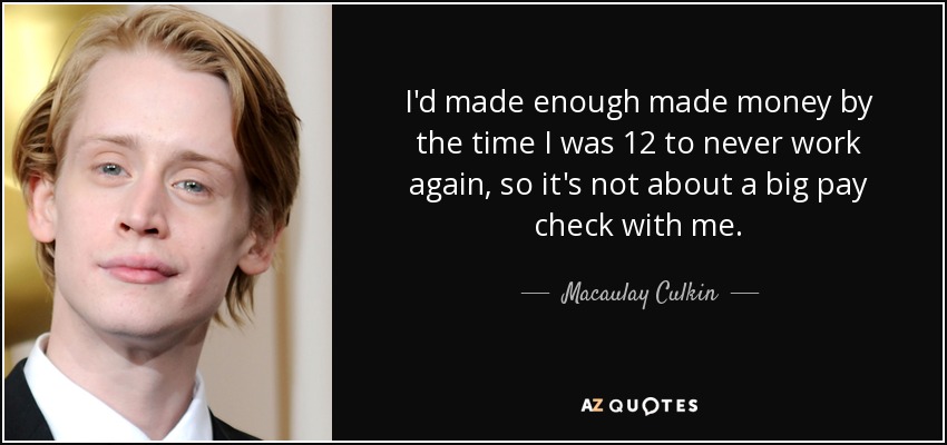 I'd made enough made money by the time I was 12 to never work again, so it's not about a big pay check with me. - Macaulay Culkin