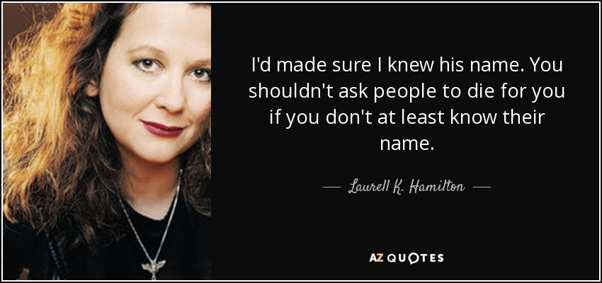 I'd made sure I knew his name. You shouldn't ask people to die for you if you don't at least know their name. - Laurell K. Hamilton