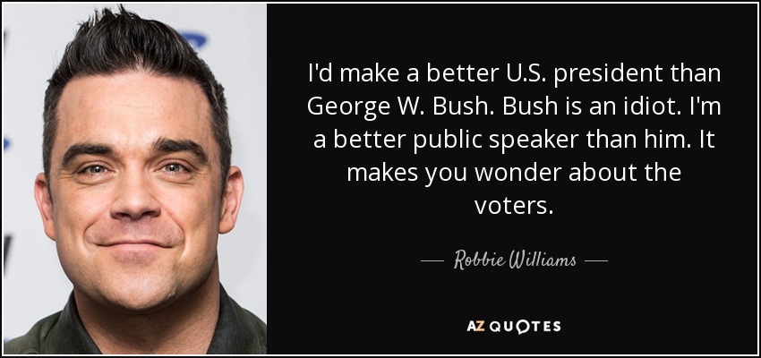 I'd make a better U.S. president than George W. Bush. Bush is an idiot. I'm a better public speaker than him. It makes you wonder about the voters. - Robbie Williams