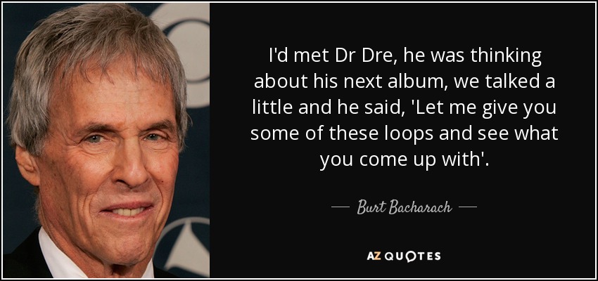 I'd met Dr Dre, he was thinking about his next album, we talked a little and he said, 'Let me give you some of these loops and see what you come up with'. - Burt Bacharach