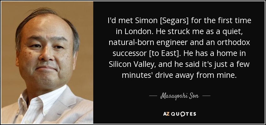 I'd met Simon [Segars] for the first time in London. He struck me as a quiet, natural-born engineer and an orthodox successor [to East]. He has a home in Silicon Valley, and he said it's just a few minutes' drive away from mine. - Masayoshi Son