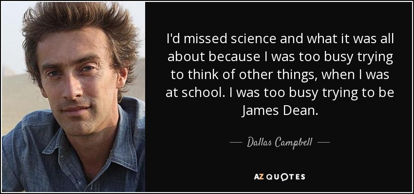 I'd missed science and what it was all about because I was too busy trying to think of other things, when I was at school. I was too busy trying to be James Dean. - Dallas Campbell