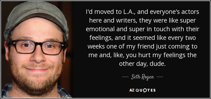 I'd moved to L.A., and everyone's actors here and writers, they were like super emotional and super in touch with their feelings, and it seemed like every two weeks one of my friend just coming to me and, like, you hurt my feelings the other day, dude. - Seth Rogen