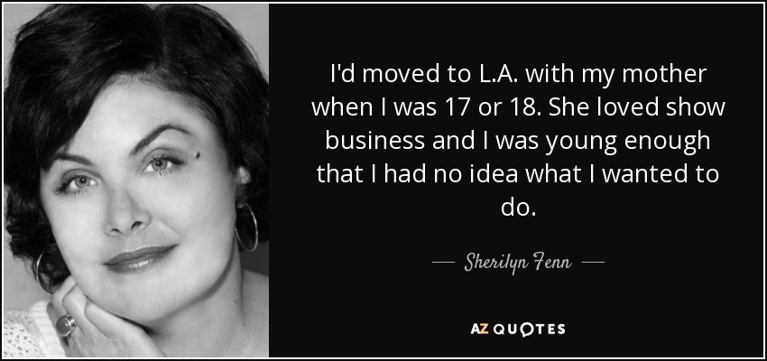 I'd moved to L.A. with my mother when I was 17 or 18. She loved show business and I was young enough that I had no idea what I wanted to do. - Sherilyn Fenn