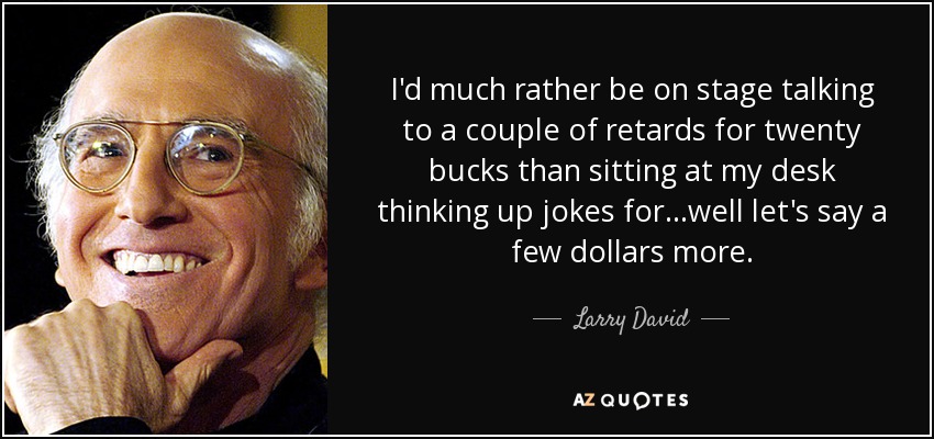 I'd much rather be on stage talking to a couple of retards for twenty bucks than sitting at my desk thinking up jokes for...well let's say a few dollars more. - Larry David