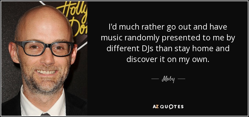 I'd much rather go out and have music randomly presented to me by different DJs than stay home and discover it on my own. - Moby