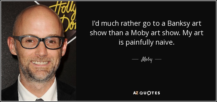 I'd much rather go to a Banksy art show than a Moby art show. My art is painfully naive. - Moby