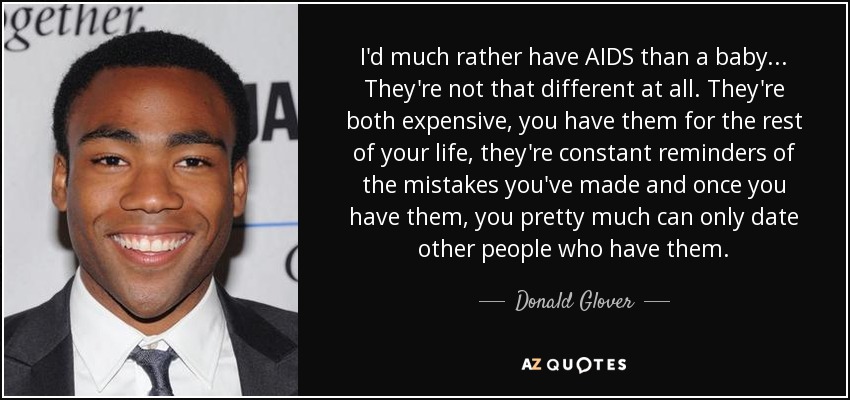 I'd much rather have AIDS than a baby... They're not that different at all. They're both expensive, you have them for the rest of your life, they're constant reminders of the mistakes you've made and once you have them, you pretty much can only date other people who have them. - Donald Glover