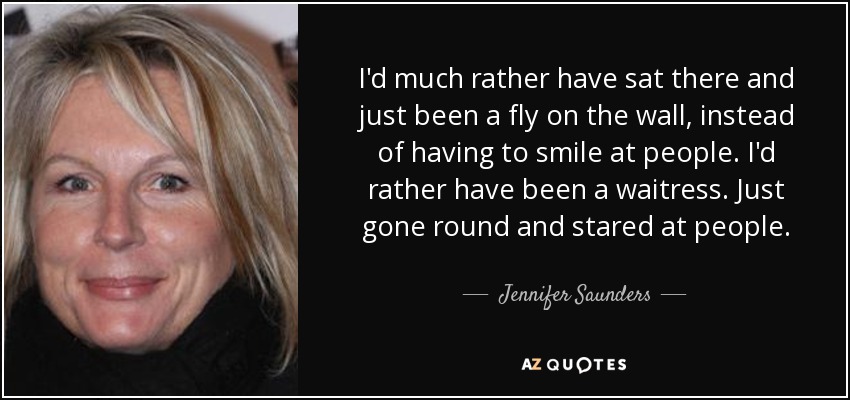 I'd much rather have sat there and just been a fly on the wall, instead of having to smile at people. I'd rather have been a waitress. Just gone round and stared at people. - Jennifer Saunders